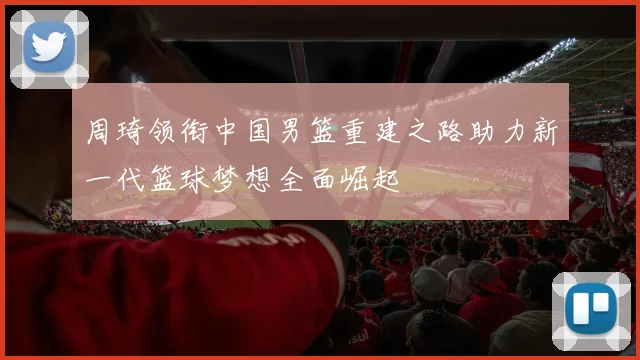 周琦领衔中国男篮重建之路助力新一代篮球梦想全面崛起