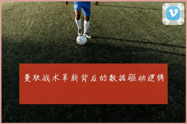曼联战术革新背后的数据驱动逻辑