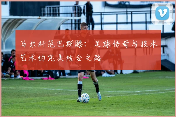马尔科范巴斯滕：足球传奇与技术艺术的完美结合之路