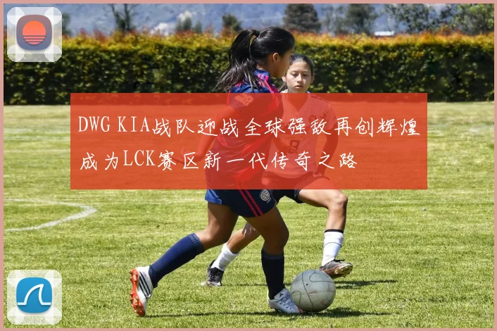 DWG KIA战队迎战全球强敌再创辉煌成为LCK赛区新一代传奇之路