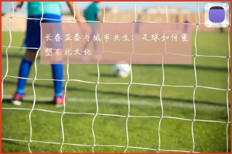 长春亚泰与城市共生：足球如何重塑东北文化