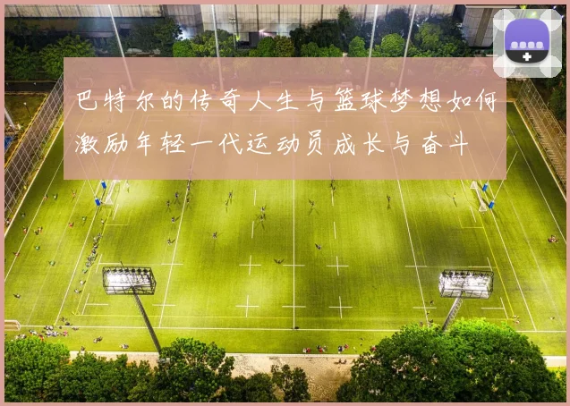 巴特尔的传奇人生与篮球梦想如何激励年轻一代运动员成长与奋斗