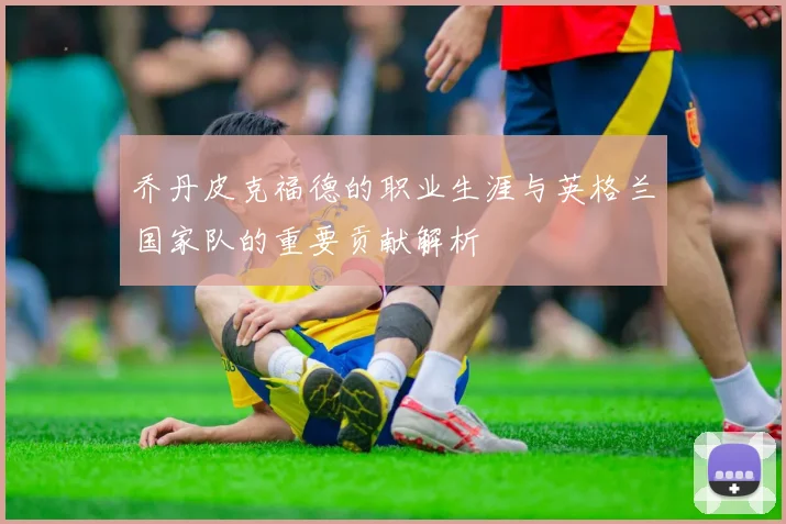乔丹皮克福德的职业生涯与英格兰国家队的重要贡献解析