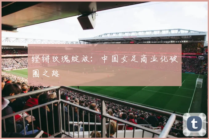 铿锵玫瑰绽放：中国女足商业化破圈之路