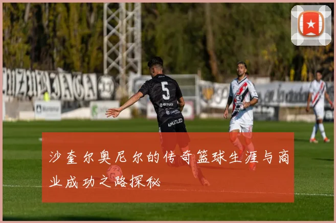 沙奎尔奥尼尔的传奇篮球生涯与商业成功之路探秘