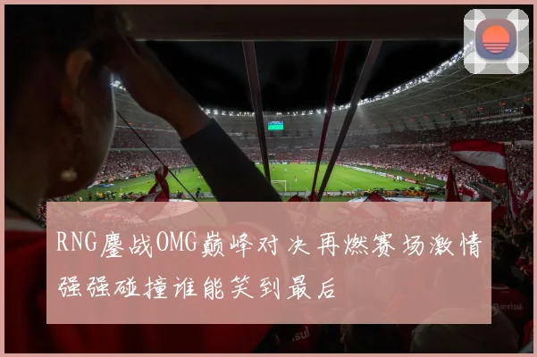 RNG鏖战OMG巅峰对决再燃赛场激情强强碰撞谁能笑到最后