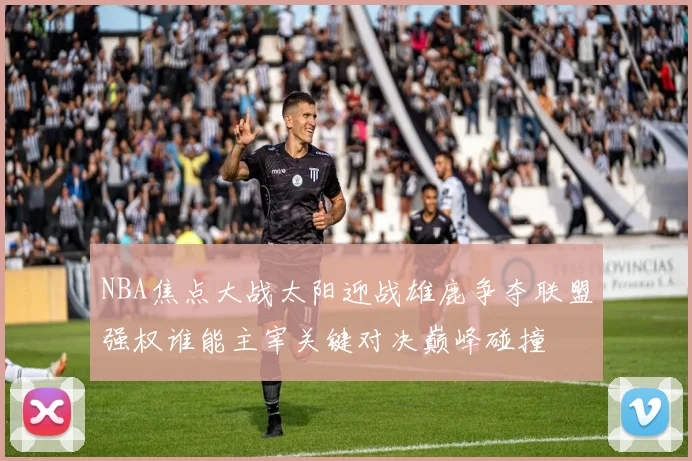 NBA焦点大战太阳迎战雄鹿争夺联盟强权谁能主宰关键对决巅峰碰撞